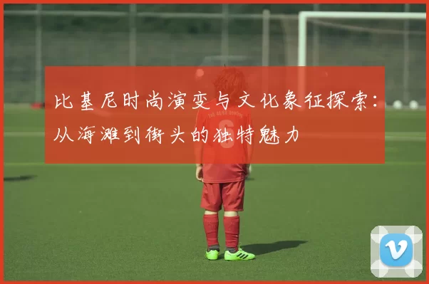 比基尼时尚演变与文化象征探索：从海滩到街头的独特魅力