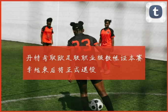 丹特考取欧足联职业级教练证本赛季结束后将正式退役