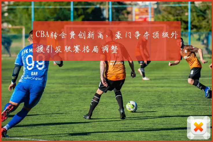 CBA转会费创新高，豪门争夺顶级外援引发联赛格局调整