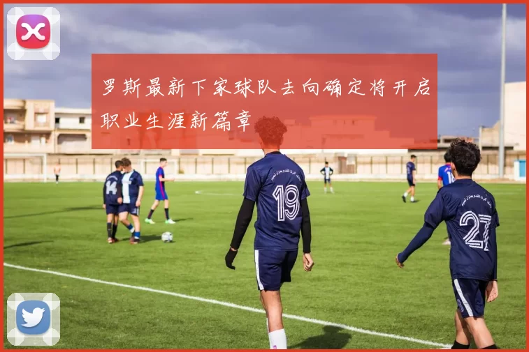 罗斯最新下家球队去向确定将开启职业生涯新篇章