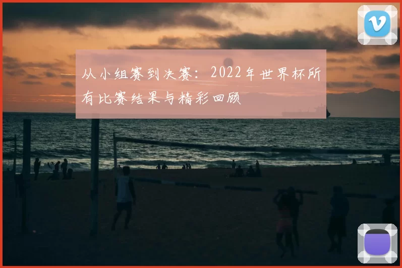 从小组赛到决赛:2022年世界杯所有比赛结果与精彩回顾