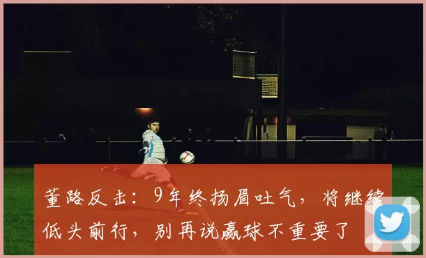 董路反击：9年终扬眉吐气，将继续低头前行，别再说赢球不重要了