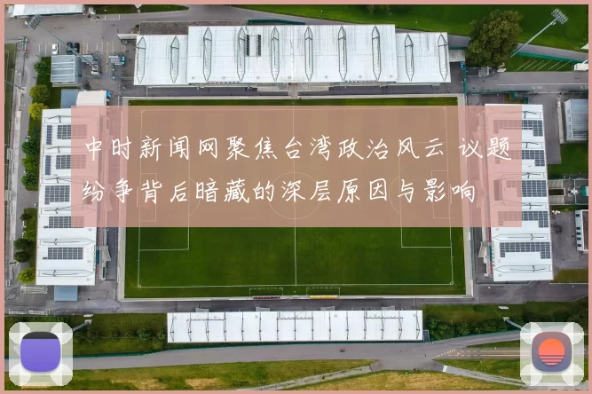 中时新闻网聚焦台湾政治风云 议题纷争背后暗藏的深层原因与影响