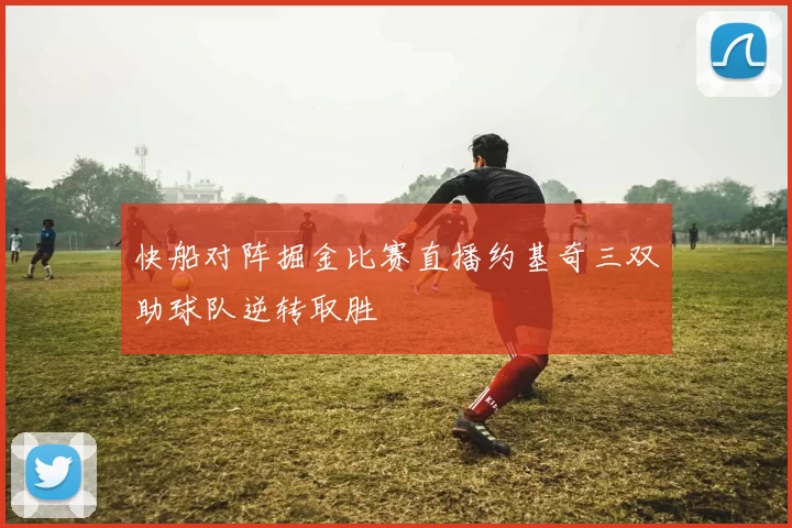 快船对阵掘金比赛直播约基奇三双助球队逆转取胜