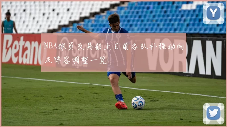 NBA球员交易截止日前各队补强动向及阵容调整一览
